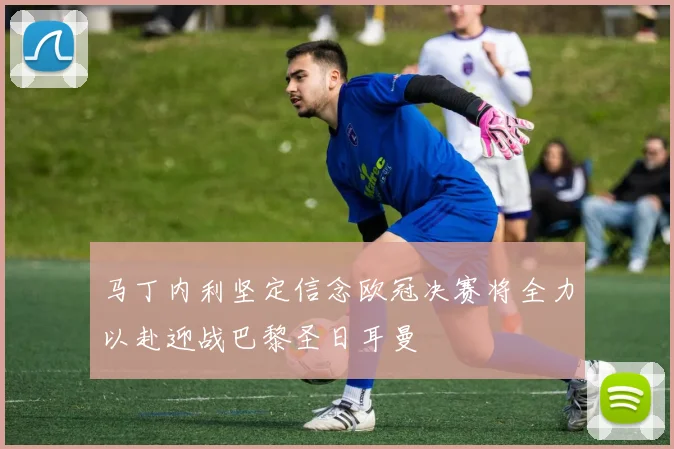 马丁内利坚定信念欧冠决赛将全力以赴迎战巴黎圣日耳曼