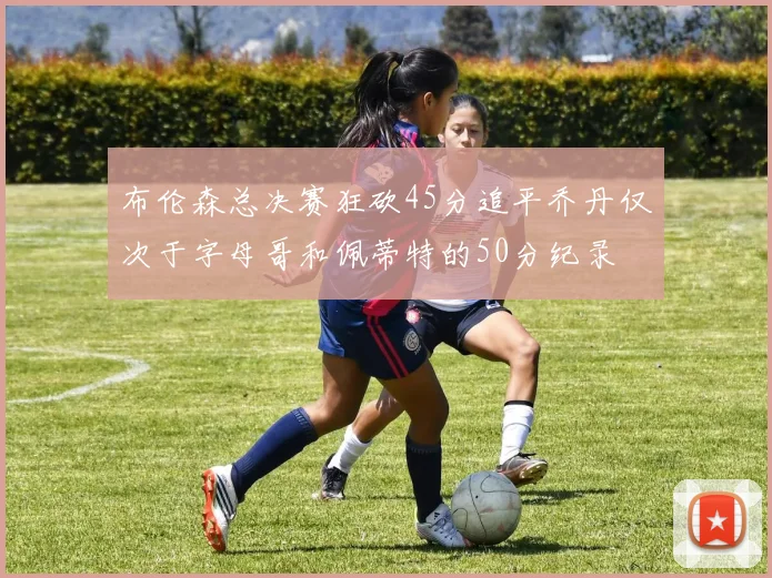 布伦森总决赛狂砍45分追平乔丹仅次于字母哥和佩蒂特的50分纪录