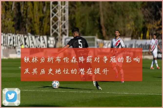铁林分析布伦森降薪对争冠的影响及其历史地位的潜在提升