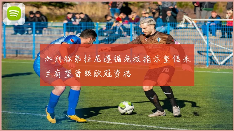 加利称弗拉尼遵循老板指示坚信米兰有望晋级欧冠资格