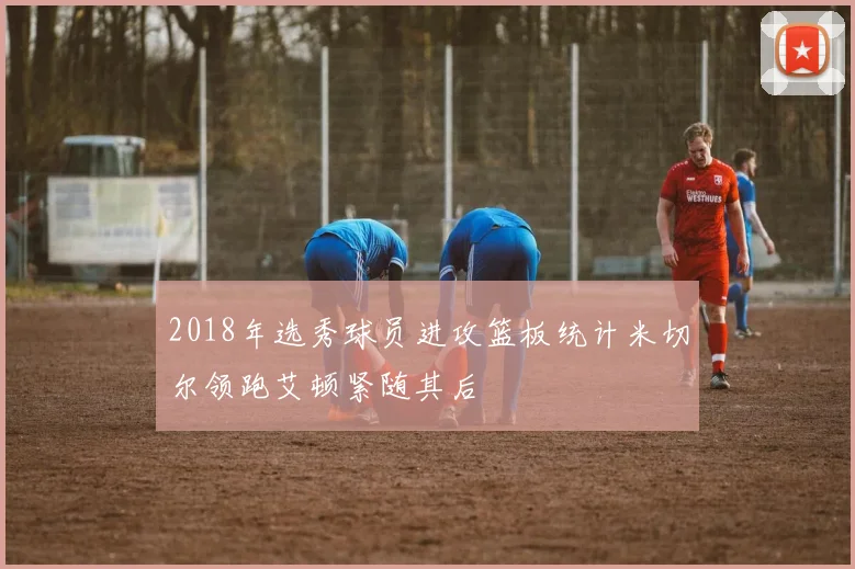 2018年选秀球员进攻篮板统计米切尔领跑艾顿紧随其后
