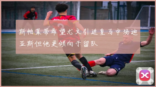 斯帕莱蒂希望尤文引进皇马中场迪亚斯但他更倾向于留队
