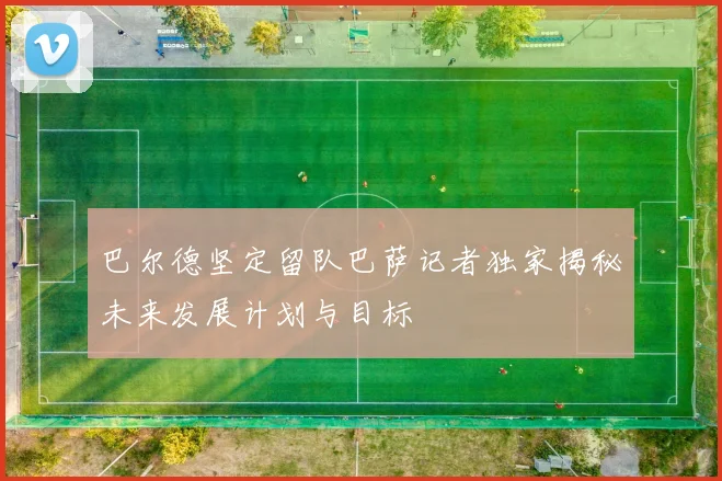 巴尔德坚定留队巴萨记者独家揭秘未来发展计划与目标