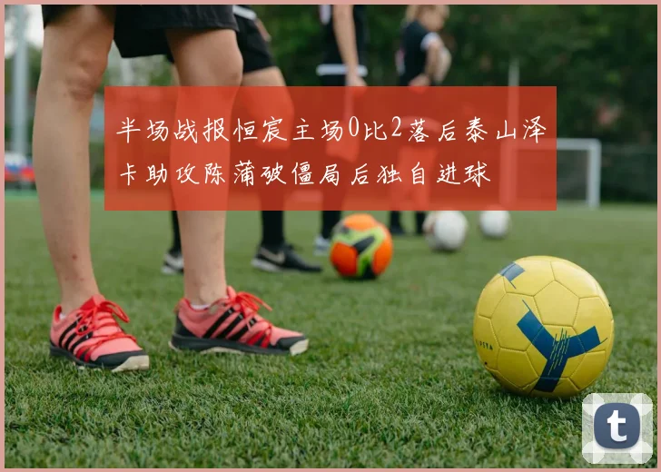 半场战报恒宸主场0比2落后泰山泽卡助攻陈蒲破僵局后独自进球