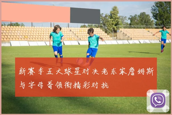 新赛季五大球星对决老东家詹姆斯与字母哥领衔精彩对抗