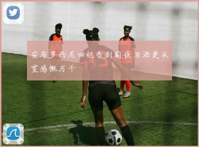 安布罗西尼回忆告别前夜泪洒更衣室感慨万千