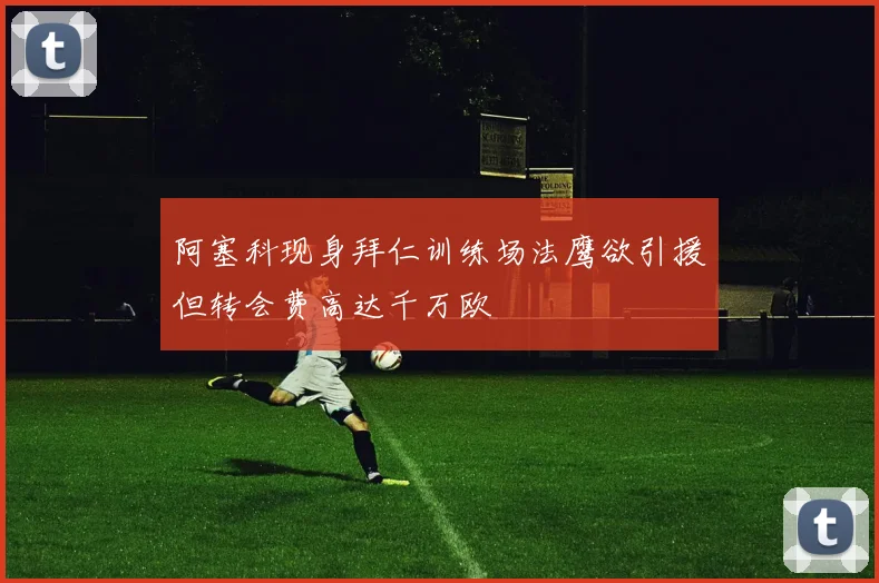 阿塞科现身拜仁训练场法鹰欲引援但转会费高达千万欧