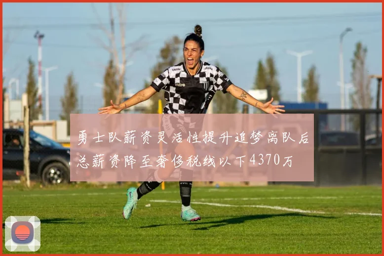 勇士队薪资灵活性提升追梦离队后总薪资降至奢侈税线以下4370万