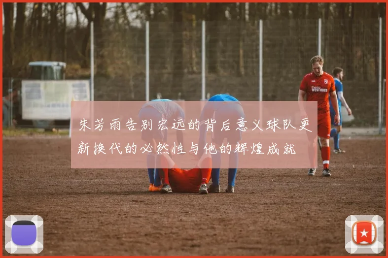 朱芳雨告别宏远的背后意义球队更新换代的必然性与他的辉煌成就