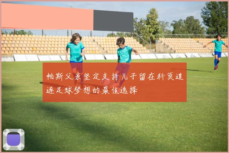 帕斯父亲坚定支持儿子留在科莫追逐足球梦想的最佳选择