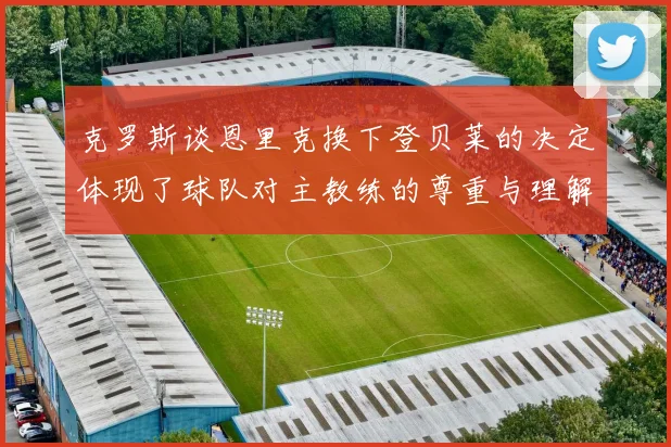 克罗斯谈恩里克换下登贝莱的决定体现了球队对主教练的尊重与理解