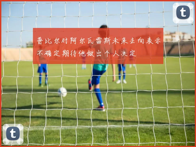普比尔对阿尔瓦雷斯未来去向表示不确定期待他做出个人决定
