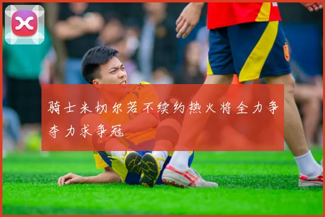 骑士米切尔若不续约热火将全力争夺力求争冠
