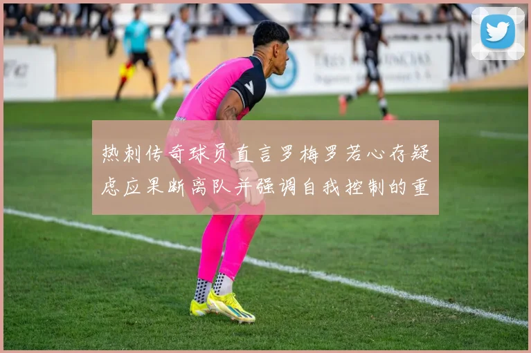 热刺传奇球员直言罗梅罗若心存疑虑应果断离队并强调自我控制的重要性