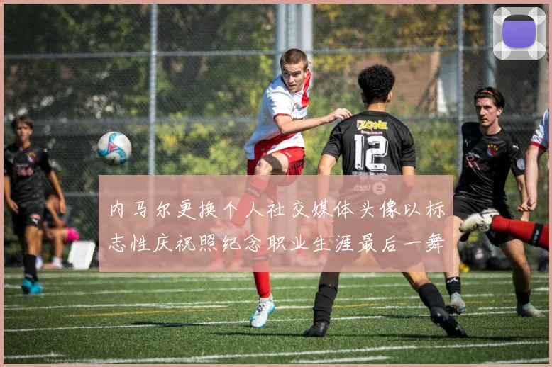 内马尔更换个人社交媒体头像以标志性庆祝照纪念职业生涯最后一舞