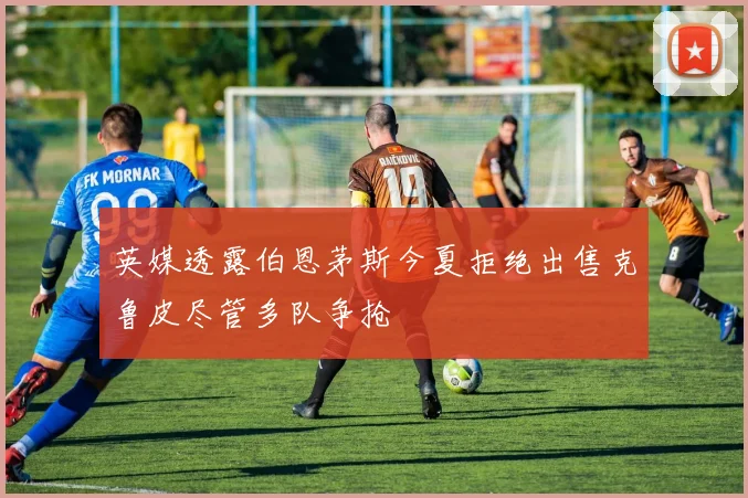 英媒透露伯恩茅斯今夏拒绝出售克鲁皮尽管多队争抢